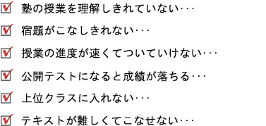 「 塾の授業を理解しきれていない・・・」「宿題がこなしきれない・・・」「授業の進度が速くてついていけない・・・」「公開テストになると成績が落ちる・・・」「上位クラスに入れない・・・」「 テキストが難しくてこなせない・・・」